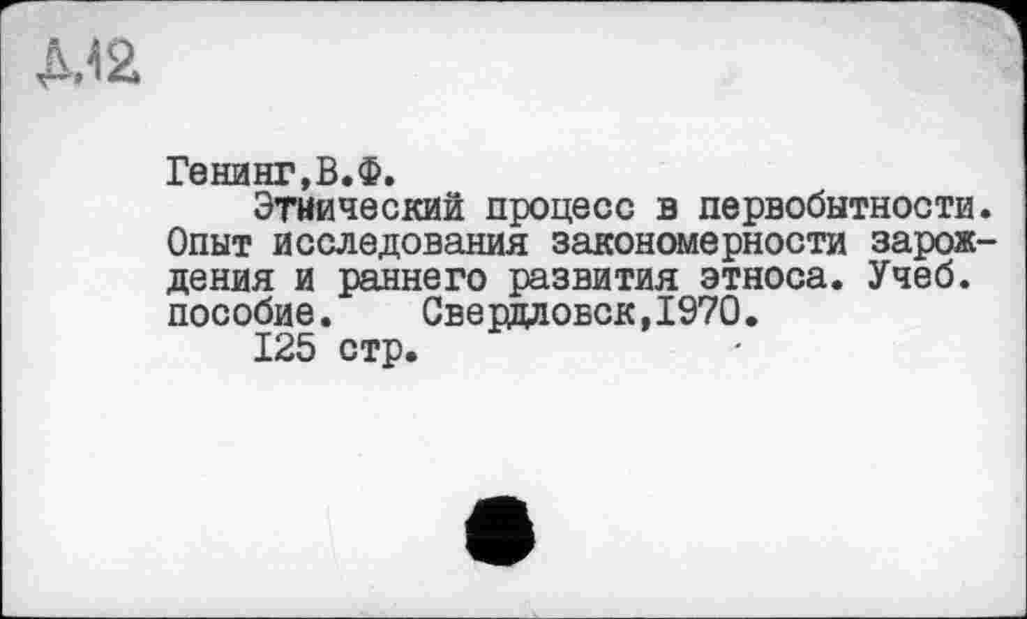 ﻿Д.42
Генинг,В.Ф.
Этнический процесс в первобытности. Опыт исследования закономерности зарождения и раннего развития этноса. Учеб, пособие. Свердловск,1970.
125 стр.